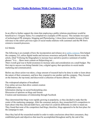 Social Media Relations With Customers And The Pr Firm
In an effort to further support the claim that employing a public relations practitioner would be
beneficial to J. Gregory Salon, I've compiled two examples of PR success. This includes two types
of technological PR strategies, blogging and Photosharing. I chose these examples because of their
relevance to the salon's previous types of social media relations with customers and the PR firm's
extensive research processes.
LG Mobile
The following is an example of how the incorporation and reliance on a public relations firm helped
the company, LG, utilize digital media and increase awareness and profit. Ronnie Brown wrote the
article, titled "Utilizing the blogosphere to increase buzz and drive positive sentiment of mobile
phones." It is ... Show more content on Helpwriting.net ...
Their overall goal was to build awareness to increase sales and consideration on a small budget. The
first step to success was hiring Outside Line, a digital agency that specializes in social media
marketing and communication.
Before any direct action was taken, a large amount of research had to be done in order to learn about
the nature of their consumers, and how they respond to one another and the company. They focused
on the Internet, the top trend, and discovered a collection of factors (Brown. 2010):
The widespread adoption of broadband
Free online services that allow content creation
Collaborative sites
Information sharing via social bookmarking sites
Discussion of opinions on blogs and forums
Creation and maintenance of relationship through Facebook
They determined that blogs were rapidly growing in popularity, so they decided to make that the
center of the marketing campaign. After the consumer analysis, they researched LG's competitors to
learn about what they did and didn't have, and what LG could do differently in order to stand out.
They found that none of the competitors had blogs; therefore, blogs appeared to be the best place for
the campaign to start.
Once they had all the researched needed in order to make conclusions about their consumers, they
established goals and objectives that must be accomplished throughout and by the end of the
 