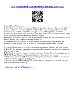 Data, Information, And Knowledge And How They Are...
Students Name: Marsil Hana
1. Describe the terms Data, Information, and Knowledge and how they are related to each other.
Data: is a collection of facts and studies, it can be thought of as a description of the world. For
example, when I say I have brown hair, hazel eyes and live in Chicago, those are all data.
Information: information is much more refined data, because it evolved to the point where it can be
useful and helpful to study a certain case or form of analysis.
Knowledge: it is basically what we know, maybe insights and facts that we've learned in our life, or
some experience that we applied to data and information.
In my opinion, they are related to each other because everything started from facts and our
knowledge on specific topics and facts, and it all evolved to information and helpful data.
2. Describe 5 components of the database system and why they are important part of the system?
1– Data: it's very important because most companies and organizations generate, store and process
large amounts of data.
2– Hardware: it's also an important component because we store our data in the storage devices like
CD, DVD, floppy disk, and all the important parts like the processor and memory.
3– Software: it consists the DBMS that acts as a bridge between the user and DB. It also interacts
with the user through application and programs.
4– People: users are the human beings that need the data and information to help them with their
daily lives and work by interacting
... Get more on HelpWriting.net ...
 