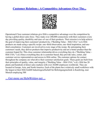 Customer Relations : A Competitive Advantage Over The...
Operational Close customer relations give Hilti a competitive advantage over the competition by
having a global direct sales force. They make over 200,000 connections with their customers every
day providing quality, durability and ease–of–use of their products. Their mission is to help achieve
the goal of improving their customers' productivity. ("Building Value – Hilti USA," n.d.) Hilti
products are made using a specific recipe: one–third observation, one–third inspiration, and one–
third consultation. Customers are involved in every stage of the recipe. By anticipating their
customers' needs, they deliver products that improve productivity and are a better product than the
customer hoped for. This close customer relationship drives everything they do. ("Building Value –
Hilti USA," n.d.) Since everything they do is customer based, they provide sales, center, and
customer service representatives and access to Hilti online. The customer options for contact
throughout the company are what drive their customer satisfaction goals. These goals are built from
their principles of quality, value, and integrity. ("Building Value – Hilti USA," n.d.). Hilti has 20
plants and hundreds of direct sales markets with over 20,000 employees worldwide. They are
located in Europe, Asia, and North America. Each of the plants has a relatively small workforce with
the largest at their Hilti GmbH Industriegesellschaft fur Befestigungstechnik in Kaufering, near
Munich employing 500
... Get more on HelpWriting.net ...
 