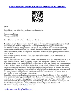 Ethical Issues in Relations Between Business and Customers.
Essay
Ethical issues in relations between business and customers.
Suleimenova Nazira.
Management 11.852
Ethical issues in relations between business and customers.
Nowadays, people the most part of their life spend at the work. At work, person has a contact with
other employees, meets the requirements of management or personally gave orders to his
subordinates. But also, the organization (enterprise, firm) in which employees work, constantly
interacts with other organizations, the state and the various institutions, the environment, and of
course the common people. As long as, all these above interactions occur, participants have certain
rules of behavior.
The developed countries of the world are very concerned about the ... Show more content on
Helpwriting.net ...
Here are some company specific ethical issues. These should be dealt with pretty strictly as to serve
an example to the rest. * Showing honesty, integrity and openness in consumer relationships. *
Whether to accept moral responsibility of on–site mishaps, spills, and disasters and whether to make
product recalls if certain harmful information about them comes to light, are ethical issues that all
businesses must be prepared for. * Some stronger ethical issues are related to practices that are not
easily detected, like releasing products that have built–in obsolescence (to generate further demand
for future products) and indulging in accounting manipulations to generate secret reserves or to
show higher or lower profits as per convenience.
In addition employees and business owners must consider the ethical issues involved with their
relationships between suppliers and customers. Business owners in particular must consider whether
it is ethical to do business with suppliers who have unethical practices. When dealing with
customers or clients, business people must ensure that they use their information correctly, do not
falsely advertise a product or service, and do not intentionally do sub–standard work.
All of the above suggests that ethics is a moral
... Get more on HelpWriting.net ...
 