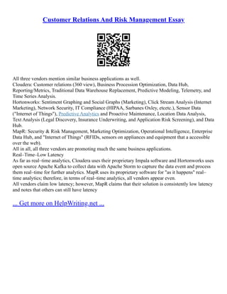 Customer Relations And Risk Management Essay
All three vendors mention similar business applications as well.
Cloudera: Customer relations (360 view), Business Procession Optimization, Data Hub,
Reporting/Metrics, Traditional Data Warehouse Replacement, Predictive Modeling, Telemetry, and
Time Series Analysis.
Hortonworks: Sentiment Graphing and Social Graphs (Marketing), Click Stream Analysis (Internet
Marketing), Network Security, IT Compliance (HIPAA, Sarbanes Oxley, etcetc.), Sensor Data
("Internet of Things"), Predictive Analytics and Proactive Maintenance, Location Data Analysis,
Text Analysis (Legal Discovery, Insurance Underwriting, and Application Risk Screening), and Data
Hub.
MapR: Security & Risk Management, Marketing Optimization, Operational Intelligence, Enterprise
Data Hub, and "Internet of Things" (RFIDs, sensors on appliances and equipment that a accessible
over the web).
All in all, all three vendors are promoting much the same business applications.
Real–Time–Low Latency
As far as real–time analytics, Cloudera uses their proprietary Impala software and Hortonworks uses
open source Apache Kafka to collect data with Apache Storm to capture the data event and process
them real–time for further analytics. MapR uses its proprietary software for "as it happens" real–
time analytics; therefore, in terms of real–time analytics, all vendors appear even.
All vendors claim low latency; however, MapR claims that their solution is consistently low latency
and notes that others can still have latency
... Get more on HelpWriting.net ...
 