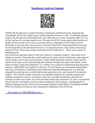 Sentiment Analysis Sample
100GB–TB, the data type is usually historical, summarized, multidimensional, integrated and
consolidated. OLAP use complex query, and the underline structure is cube, "in relational database
systems, OLAP cubes are constructed from a fact table and one or more–dimension tables [1]. It is
ad–hoc, and not for everyday repetitive use. The users for OLAP system maybe about hundreds of
people, but the records can be access can reach millions, comparing to OLTP which can have
thousands of users and only can access tens of records. Section III. Unstructured Data Processing
Unstructured data are the data that do not have a recognized structure, they usually contain large
amount of Texts. These types of data increase the level of difficulty to ... Show more content on
Helpwriting.net ...
One of the most important feature of this new software is sentiment Analysis. "Document–level
Sentiment Analysis: Determine the overall sentiment of a piece of text or document, works great on
articles, blogs, reviews and social comments. Aspect–based Sentiment Analysis: Extract specific
aspects from a piece of text and determine the sentiment towards each aspect individually, works
great on airlines, hotels and restaurants." [2]. Another very useful new unstructured data processing
software is IBM SPSS Text Analytics for Surveys. The key features are Automated categorization
and reuse, NLP features, Visualization and collaboration and Data Management. It is specially
designed for analyzing survey which help business grasp the review and comments for statistical
analysis. "The software creates categories or use prebuilt categories for customer, product and
employee satisfaction surveys, can quickly extract key concepts and opinions, and intervene
manually to refine your results, save time and make results more consistent" [3]. Also, it can identify
between positive and negative reviews without reading the whole sentence, and distinguish six
different language surveys, which can be translated to English. Rapid Miner Text Mining and IBM
SPSS Text Analytics for Surveys have characteristic differences from OLTP and
... Get more on HelpWriting.net ...
 