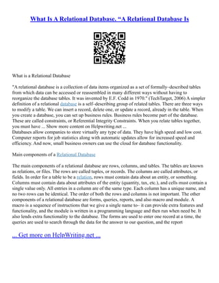 What Is A Relational Database. “A Relational Database Is
What is a Relational Database
"A relational database is a collection of data items organized as a set of formally–described tables
from which data can be accessed or reassembled in many different ways without having to
reorganize the database tables. It was invented by E.F. Codd in 1970." (TechTarget, 2006) A simpler
definition of a relational database is a self–describing group of related tables. There are three ways
to modify a table. We can insert a record, delete one, or update a record, already in the table. When
you create a database, you can set up business rules. Business rules become part of the database.
These are called constraints, or Referential Integrity Constraints. When you relate tables together,
you must have ... Show more content on Helpwriting.net ...
Databases allow companies to store virtually any type of data. They have high speed and low cost.
Computer reports for job statistics along with automatic updates allow for increased speed and
efficiency. And now, small business owners can use the cloud for database functionality.
Main components of a Relational Database
The main components of a relational database are rows, columns, and tables. The tables are known
as relations, or files. The rows are called tuples, or records. The columns are called attributes, or
fields. In order for a table to be a relation, rows must contain data about an entity, or something.
Columns must contain data about attributes of the entity (quantity, tax, etc.), and cells must contain a
single value only. All entries in a column are of the same type. Each column has a unique name, and
no two rows can be identical. The order of both the rows and columns is not important. The other
components of a relational database are forms, queries, reports, and also macro and module. A
macro is a sequence of instructions that we give a single name to– it can provide extra features and
functionality, and the module is written in a programming language and then run when need be. It
also lends extra functionality to the database. The forms are used to enter one record at a time, the
queries are used to search through the data for the answer to our question, and the report
... Get more on HelpWriting.net ...
 