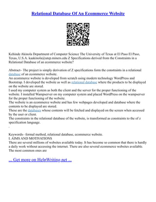 Relational Database Of An Ecommerce Website
Kehinde Akinola Department of Computer Science The University of Texas at El Paso El Paso,
Texas, U.S.A. kaakinola@utep.miners.edu Z Specifications derived from the Constraints in a
Relational Database of an ecommerce website?
Abstract– The project is simply derivation of Z specifications form the constraints in a relational
database of an ecommerce website.
An ecommerce website is developed from scratch using modern technology WordPress and
Bootstrap. I developed the website as well as relational database where the products to be displayed
on the website are stored.
I used my computer system as both the client and the server for the proper functioning of the
website. I installed Wampserver on my computer system and placed WordPress on the wampserver
for the proper functioning of the website.
The website is an ecommerce website and has few webpages developed and database where the
contents to be displayed are stored.
These are the databases whose contents will be fetched and displayed on the screen when accessed
by the user or client.
The constraints in the relational database of the website, is transformed as constraints to the of z
specification language.
.
Keywords– formal method, relational database, ecommerce website.
I. AIMS AND MOTIVATIONS
There are several millions of websites available today. It has become so common that there is hardly
a daily work without accessing the internet. There are also several ecommerce websites available.
The most common ones are
... Get more on HelpWriting.net ...
 