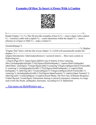 Examples Of How To Insert A Figure With A Caption
% +––––––––––––––––––––––––––––––––––––––––––––––––––––––––––––––––––––+ % |
Sample Chapter 1 % | % | This file provides examples of how to % | – insert a figure with a caption
% | – construct a table with a caption % | – create subsections within the chapter % | – insert a
reference to a Figure or Table % | – make a citation %
+––––––––––––––––––––––––––––––––––––––––––––––––––––––––––––––––––––+
cleardoublepage %
+––––––––––––––––––––––––––––––––––––––––––––––––––––––––––––––––––––+ % | Replace
"Chapter Title" below with the title of your chapter. % | LaTeX will automatically number the
chapters. % +––––––––––––––––––––––––––––––––––––––––––––––––––––––––––––––––––––+
chapter{Introduction} label{makereference1} section{Context} ... Show more content on
Helpwriting.net ...
~citep{LePage:2013} begin{figure}[htb]%t=top, b=bottom, h=here centering
fbox{includegraphics[height=2.5in]{figures/HaitiEarthquake}} caption{Haiti Earthquake}
label{Haiti} end{figure} %begin{figure}[htb] %centering %begin{subfigure}[b]{0.5textwidth}
% centering % includegraphics[width=2.75in]{figures/HaitiEarthquake} % caption{Haiti
Earthquake} % label{fig:sub1} %end{subfigure}% %begin{subfigure}[b]{0.5textwidth} %
centering % includegraphics[width=2.5in]{figures/JapanTsunami} % caption{Japan Tsunami} %
label{fig:sub2} %end{subfigure} %caption{Social Media: The New Face of Disaster Response}
%label{fig:test} %end{figure} Information sharing is critical in emergency situations, in a large
scale events like floods, earthquakes, hurricanes. According to U.S. Department
... Get more on HelpWriting.net ...
 