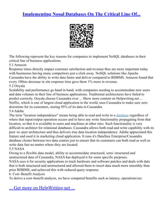 Implementing Nosql Databases On The Critical Line Of...
The following represent the key reasons for companies to implement NoSQL databases in their
critical line of business applications.
5.1 Amazon
Response times directly impact customer satisfaction and revenue thus are more important today
with businesses having many competitors just a click away. NoSQL solutions like Apache
Cassandra have the ability to write data faster and deliver compared to RDBMS. Amazon found that
every 100ms decrease in site response time gave them 1% more in revenue.
5.2 Ooyala
Scalability and performance go hand in hand, with companies needing to accommodate new users
and data volumes in their line of business applications. Traditional architectures have failed to
predict correctly. Ooyala choose Cassandra over ... Show more content on Helpwriting.net ...
Netflix, which is one of largest cloud application in the world, uses Cassandra to make sure zero
downtime for its customers, storing 95% of its data in Cassandra.
5.4 Adobe
The term "location independence" means being able to read and write to a database regardless of
where that input/output operation occurs and to have any write functionality propagating from that
location, so that it is available to users and machines at other sites. Such functionality is very
difficult to architect for relational databases. Cassandra allows both read and write capability with its
peer–to–peer architecture and thus delivers true data location independence. Adobe appreciated this
feature and used it in marketing cloud application. It runs it's DataStax Enterprise/Cassandra
database cluster between two data centres just to ensure that its customers can both read as well as
write data fast no matter where they are located.
5.5 NASA
Owing to a flexible data model, ability to accommodate structured, semi–structured and
unstructured data of Cassandra, NASA has deployed it for some specific purposes.
NASA uses it for security applications to track hardware and software patches and deals with data
that is both structured and unstructured and allowed them to insert data much more smoothly than
prior RDBMS, and achieved this with reduced query response.
6. Cost–Benefit Analysis
To derive a cost–benefit analysis, we have compared benefits such as latency, operations/sec
... Get more on HelpWriting.net ...
 