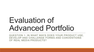 Evaluation of
Advanced Portfolio
QUESTION 1: IN WHAT WAYS DOES YOUR PRODUCT USE,
DEVELOP AND CHALLENGE FORMS AND CONVENTIONS
OF REAL MEDIA PRODUCTS?
 