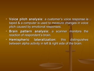 Voice pitch analysis:Voice pitch analysis: a customer’s voice response isa customer’s voice response is
taped & a computer is used to measure changes in voicetaped & a computer is used to measure changes in voice
pitch caused by emotional responses.pitch caused by emotional responses.
 Brain pattern analysis:Brain pattern analysis: a scanner monitors thea scanner monitors the
reaction of respondent’s brain.reaction of respondent’s brain.
 Hemispheric lateralization:Hemispheric lateralization: this distinguishesthis distinguishes
between alpha activity in left & right side of the brain.between alpha activity in left & right side of the brain.
 