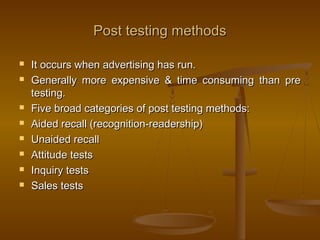 Post testing methodsPost testing methods
 It occurs when advertising has run.It occurs when advertising has run.
 Generally more expensive & time consuming than preGenerally more expensive & time consuming than pre
testing.testing.
 Five broad categories of post testing methods:Five broad categories of post testing methods:
 Aided recall (recognition-readership)Aided recall (recognition-readership)
 Unaided recallUnaided recall
 Attitude testsAttitude tests
 Inquiry testsInquiry tests
 Sales testsSales tests
 