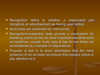  Recognition refers to whether a respondent canRecognition refers to whether a respondent can
recognize an advertisement as having seen before.recognize an advertisement as having seen before.
 Such tests are conducted by mail survey.Such tests are conducted by mail survey.
 Recognition/readership tests provide a mechanism forRecognition/readership tests provide a mechanism for
breaking a print ad into its more important elements suchbreaking a print ad into its more important elements such
as headlines, visuals, body copy & logo & how these areas headlines, visuals, body copy & logo & how these are
remembered by a sample of respondents.remembered by a sample of respondents.
 Purpose of test is to show advertisers that the merePurpose of test is to show advertisers that the mere
presence of an ad does not ensure that readers notice orpresence of an ad does not ensure that readers notice or
pay attention to it.pay attention to it.
 