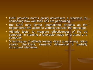  DAR provides norms giving advertisers a standard forDAR provides norms giving advertisers a standard for
comparing how well their ads are performing.comparing how well their ads are performing.
 But DAR may favour unemotional appeals as theBut DAR may favour unemotional appeals as the
respondents are asked to verbally express the message.respondents are asked to verbally express the message.
 Attitude tests: to measure effectiveness of the adAttitude tests: to measure effectiveness of the ad
campaign in creating a favorable image for a brand or acampaign in creating a favorable image for a brand or a
company.company.
 5 techniques of attitude testing: direct questioning, rating5 techniques of attitude testing: direct questioning, rating
scales, checklists, semantic differential & partiallyscales, checklists, semantic differential & partially
structured interviews.structured interviews.
 