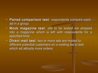  Paired comparison test:Paired comparison test: respondents compare eachrespondents compare each
ad in a group.ad in a group.
 Mock magazine test:Mock magazine test: ads to be tested are strippedads to be tested are stripped
into a magazine which is left with respondents for ainto a magazine which is left with respondents for a
specified time.specified time.
 Direct mail test:Direct mail test: two or more ads are mailed totwo or more ads are mailed to
different potential customers on a mailing list to testdifferent potential customers on a mailing list to test
which ad attracts more orders.which ad attracts more orders.
 