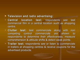  Television and radio advertising:Television and radio advertising:
 Central location test:Central location test: respondents see testrespondents see test
commercial film in a central location such as shoppingcommercial film in a central location such as shopping
centre.centre.
 Clutter test:Clutter test: test commercials along with nontest commercials along with non
competing control commercials are shown tocompeting control commercials are shown to
respondents to determine their effectiveness, measurerespondents to determine their effectiveness, measure
comprehension & attitude shifts & detect weak points.comprehension & attitude shifts & detect weak points.
 Trailer test:Trailer test: respondents see or listen to commercialsrespondents see or listen to commercials
in trailers at shopping centres & receive coupons for thein trailers at shopping centres & receive coupons for the
advertised products.advertised products.
 