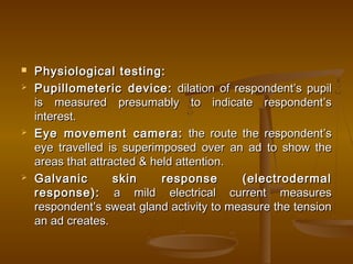  Physiological testing:Physiological testing:
 Pupillometeric device:Pupillometeric device: dilation of respondent’s pupildilation of respondent’s pupil
is measured presumably to indicate respondent’sis measured presumably to indicate respondent’s
interest.interest.
 Eye movement camera:Eye movement camera: the route the respondent’sthe route the respondent’s
eye travelled is superimposed over an ad to show theeye travelled is superimposed over an ad to show the
areas that attracted & held attention.areas that attracted & held attention.
 Galvanic skin response (electrodermalGalvanic skin response (electrodermal
response):response): a mild electrical current measuresa mild electrical current measures
respondent’s sweat gland activity to measure the tensionrespondent’s sweat gland activity to measure the tension
an ad creates.an ad creates.
 