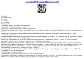 Evaluation Of A Financial Statement Audit
Brian Sands
Professor Mandanici
ACC 962
May 10, 2016
SAS 99 Memo
AU Section 316
Consideration of Fraud in a Financial Statement Audit
Source: SAS No. 99 (Supersedes SAS No. 82)
The following is a brief outline of the aforementioned document:
Description and characteristics of fraud. o Misstatements arising from fraudulent financial reporting. o Misstatements arising from misappropriation of
assets.
The importance of exercising professional skepticism. o Professional skepticism is an attitude that includes a questioning mind and a critical
assessment of audit evidence.
Discussion among engagement personnel regarding the risks of material misstatement due to fraud. o An exchange of ideas or "brainstorming" among
the audit team ... Show more content on Helpwriting.net ...
Assessing the identified risks after taking into account an evaluation of the entity 's programs and controls. o Requires the auditor to obtain an
understanding of each of the five components of internal control sufficient to plan the audit.
Responding to the results of the assessment. o A response that has an overall effect on how the audit is conducted, that is, a response involving more
general considerations apart from the specific procedures otherwise planned. o A response to identified risks that involve the nature, timing, and extent
of the auditing procedures to be performed. o A response involving the performance of certain procedures to further address the risk of material
misstatement due to fraud involving management override of controls.
Evaluating audit evidence. o Conditions may be identified during fieldwork that change or support a judgment regarding the assessment of the risks.
п‚§Discrepancies in the accounting records.
п‚§Conflicting or missing audit evidence.
п‚§Problematic or unusual relationships between the auditor and management.
Communicating about fraud to management, those charged with governance, and others. o Whenever the auditor has determined that there is evidence
that fraud may exist, that matter should be brought to the attention of an appropriate level of management.
 