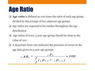 Age Ratio
 Age ratio is defined as 100 times the ratio of each age group
divided by the average of two adjacent age groups
 Age ratios are expected to be similar throughout the age
distribution
 Age ratios of every 5 year age-group should be close to the
value of 100
 A departure from 100 indicates the presence of errors in the
age data given in 5 year age-groups
100
)P+P(
2
1
P=AR
+5x55-x5
x5
x5 
 