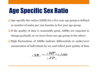Age Specific Sex Ratio
 Age-specific Sex ratios (ASSR) for a five year age group is defined
as number of males per 100 females in five year age-group
 If the quality of data is reasonably good, ASSRs are expected to
change gradually as we move from one age group to the others
 High fluctuations of ASSRs indicate differentials in under/over
enumeration of individuals by sex and reflect poor quality of data
100
FP
MP=SR
x5
x5
x5 
 