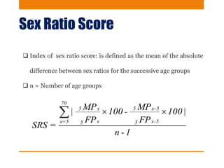 Sex Ratio Score
 Index of sex ratio score: is defined as the mean of the absolute
difference between sex ratios for the successive age groups
 n = Number of age groups
1-n
|100
FP
MP-100
FP
MP|
=SRS
5-x5
5-x5
x5
x5
70
5=x

 