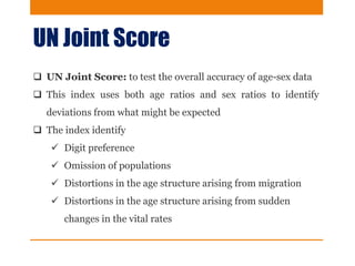 UN Joint Score
 UN Joint Score: to test the overall accuracy of age-sex data
 This index uses both age ratios and sex ratios to identify
deviations from what might be expected
 The index identify
 Digit preference
 Omission of populations
 Distortions in the age structure arising from migration
 Distortions in the age structure arising from sudden
changes in the vital rates
 