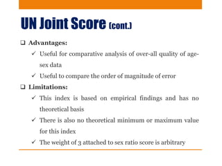 UN Joint Score (cont.)
 Advantages:
 Useful for comparative analysis of over-all quality of age-
sex data
 Useful to compare the order of magnitude of error
 Limitations:
 This index is based on empirical findings and has no
theoretical basis
 There is also no theoretical minimum or maximum value
for this index
 The weight of 3 attached to sex ratio score is arbitrary
 