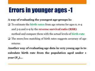 Errors in younger ages -1
A way of evaluating the youngest age-groups is:
 To estimate the birth rates from age returns for ages 0, 0-4
and 5-9 and 0-9 by the reverse survival ratio (RSR)
method and compare them with the actual levels of birth rate
 The more/less matching of birth rates suggests accuracy of age
returns
Another way of evaluating age data in very young age is to
calculate birth rate from the population aged under 1
year (P0)…
 
