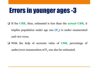Errors in younger ages -3
 If the CBR, thus, estimated is less than the actual CBR, it
implies population under age one (P0) is under enumerated
and vice versa.
 With the help of accurate value of CBR, percentage of
under/over enumeration of P0 can also be estimated.
 