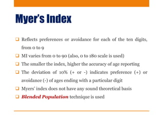 Myer’s Index
 Reflects preferences or avoidance for each of the ten digits,
from 0 to 9
 MI varies from 0 to 90 (also, 0 to 180 scale is used)
 The smaller the index, higher the accuracy of age reporting
 The deviation of 10% (+ or -) indicates preference (+) or
avoidance (-) of ages ending with a particular digit
 Myers’ index does not have any sound theoretical basis
 Blended Population technique is used
 