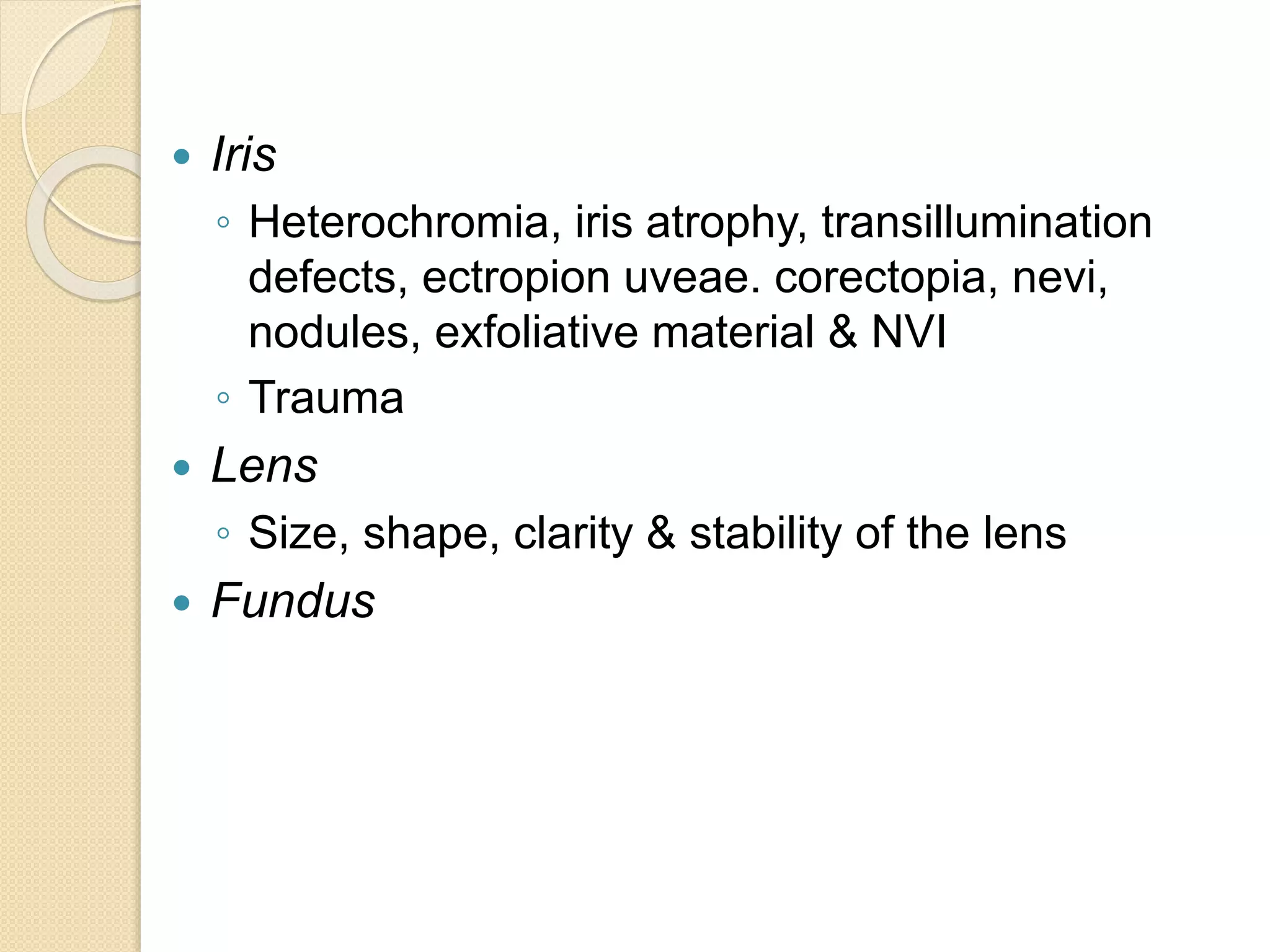  Iris
◦ Heterochromia, iris atrophy, transillumination
defects, ectropion uveae. corectopia, nevi,
nodules, exfoliative material & NVI
◦ Trauma
 Lens
◦ Size, shape, clarity & stability of the lens
 Fundus
 