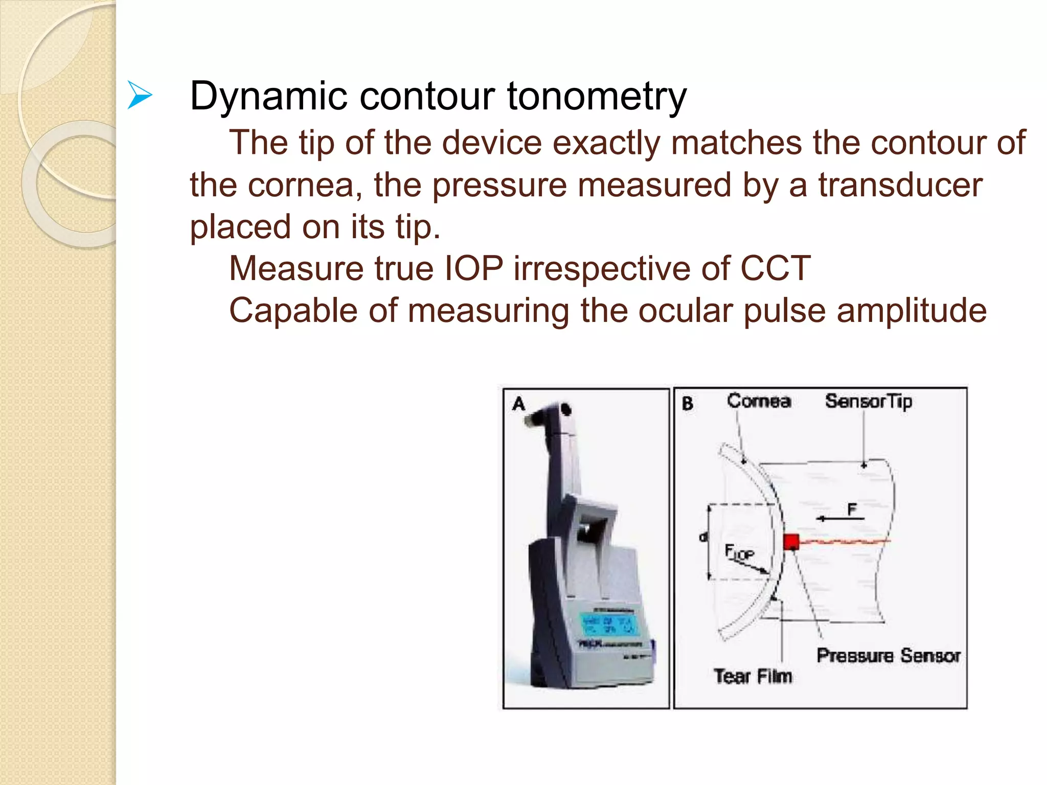  Dynamic contour tonometry
The tip of the device exactly matches the contour of
the cornea, the pressure measured by a transducer
placed on its tip.
Measure true IOP irrespective of CCT
Capable of measuring the ocular pulse amplitude
 