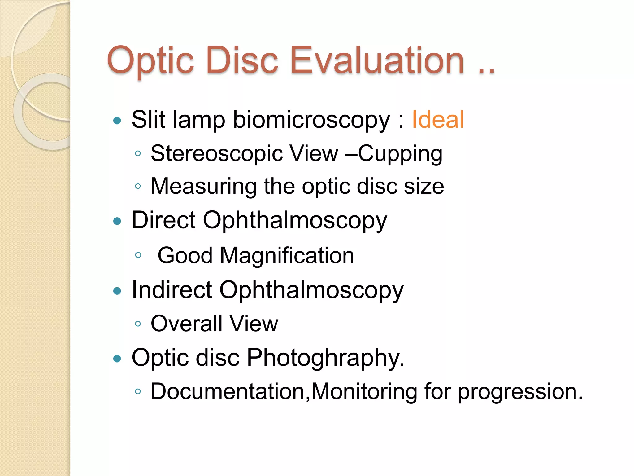 Optic Disc Evaluation ..
 Slit lamp biomicroscopy : Ideal
◦ Stereoscopic View –Cupping
◦ Measuring the optic disc size
 Direct Ophthalmoscopy
◦ Good Magnification
 Indirect Ophthalmoscopy
◦ Overall View
 Optic disc Photoghraphy.
◦ Documentation,Monitoring for progression.
 