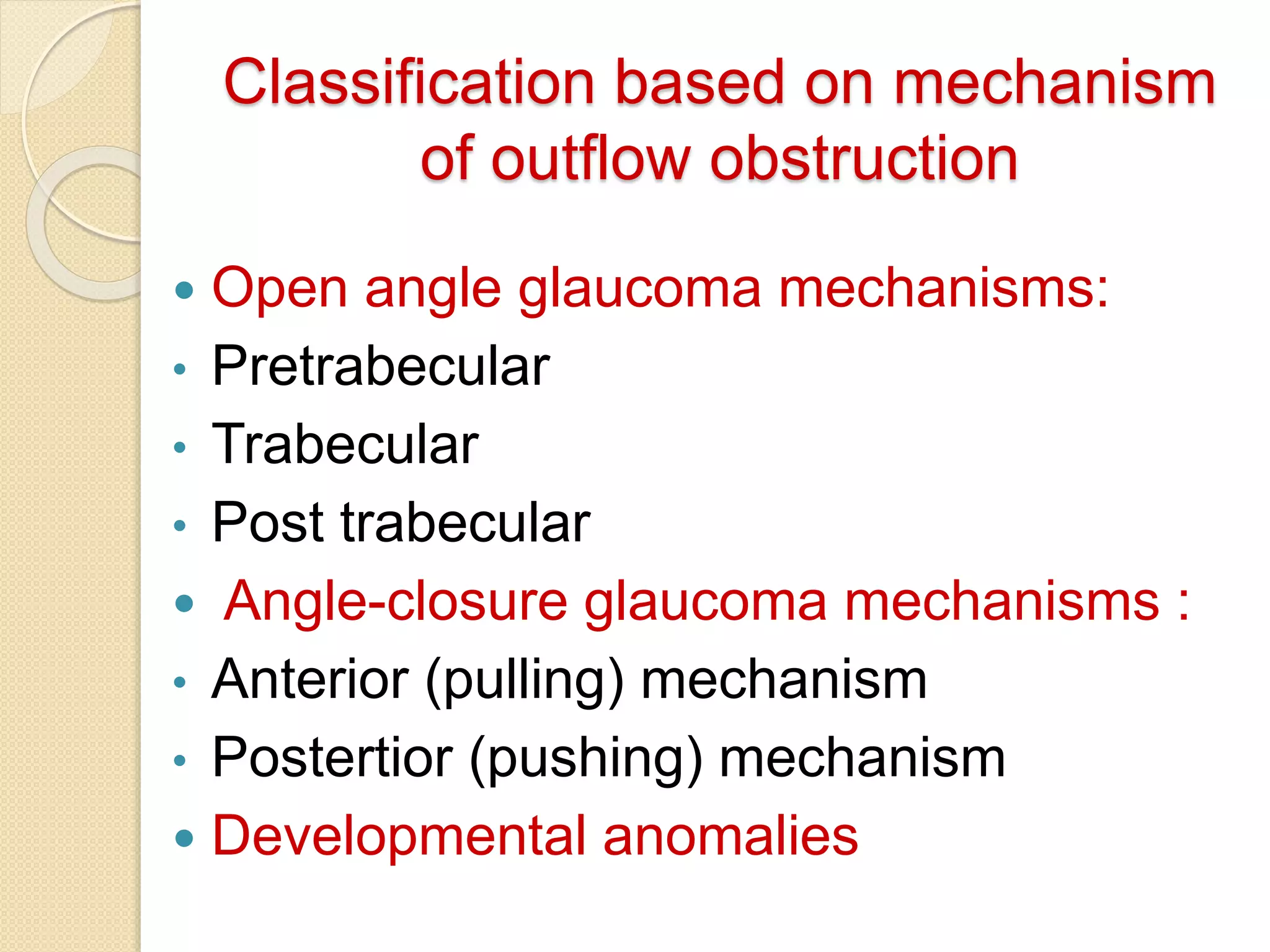 Classification based on mechanism
of outflow obstruction
 Open angle glaucoma mechanisms:
• Pretrabecular
• Trabecular
• Post trabecular
 Angle-closure glaucoma mechanisms :
• Anterior (pulling) mechanism
• Postertior (pushing) mechanism
 Developmental anomalies
 