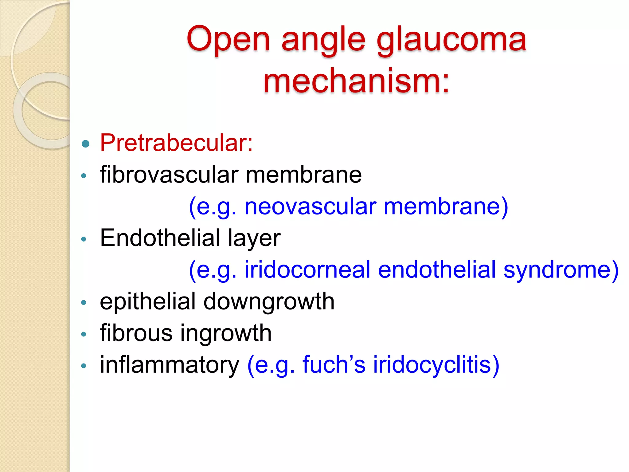 Open angle glaucoma
mechanism:
 Pretrabecular:
• fibrovascular membrane
(e.g. neovascular membrane)
• Endothelial layer
(e.g. iridocorneal endothelial syndrome)
• epithelial downgrowth
• fibrous ingrowth
• inflammatory (e.g. fuch’s iridocyclitis)
 