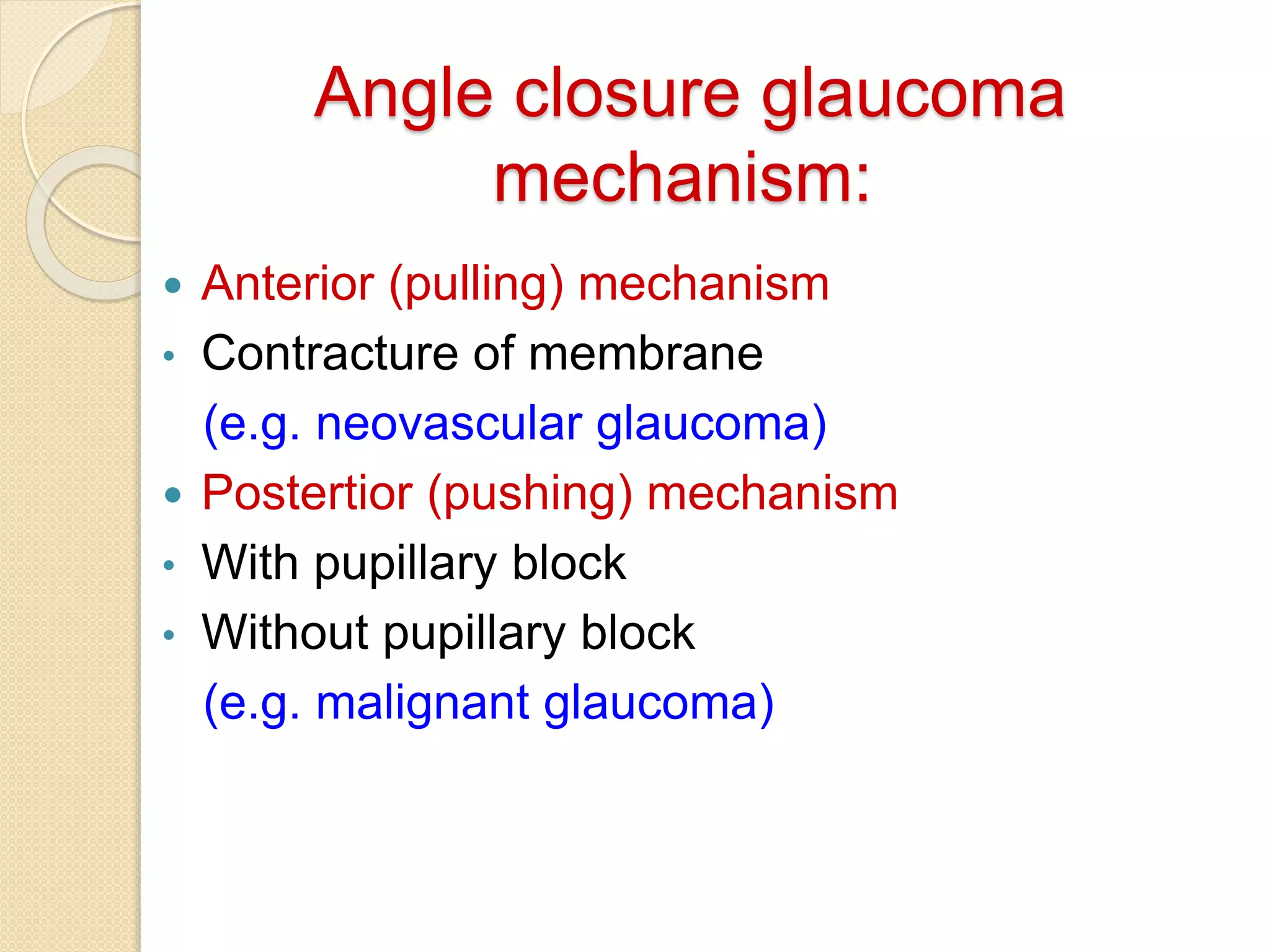Angle closure glaucoma
mechanism:
 Anterior (pulling) mechanism
• Contracture of membrane
(e.g. neovascular glaucoma)
 Postertior (pushing) mechanism
• With pupillary block
• Without pupillary block
(e.g. malignant glaucoma)
 