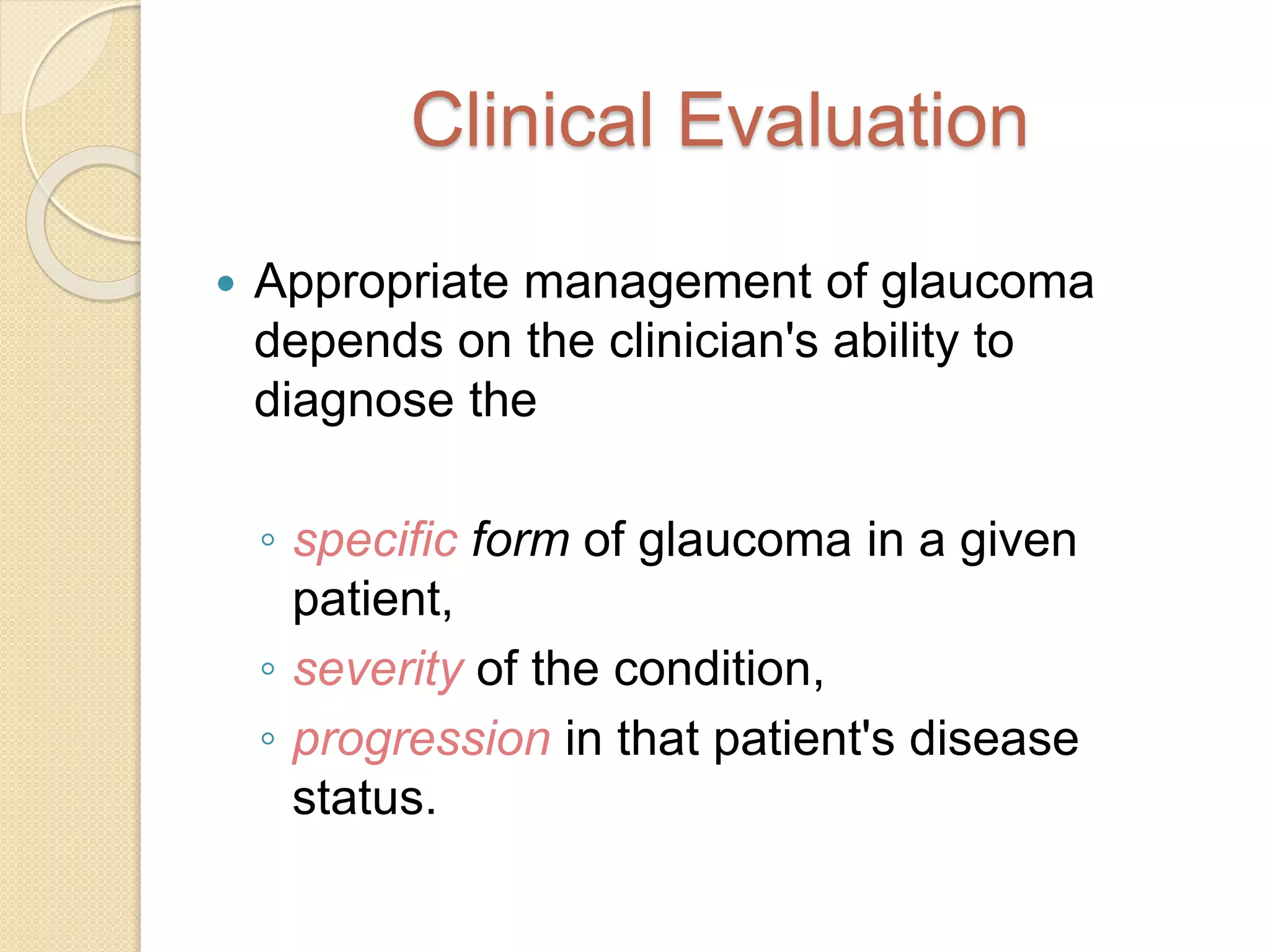 Clinical Evaluation
 Appropriate management of glaucoma
depends on the clinician's ability to
diagnose the
◦ specific form of glaucoma in a given
patient,
◦ severity of the condition,
◦ progression in that patient's disease
status.
 