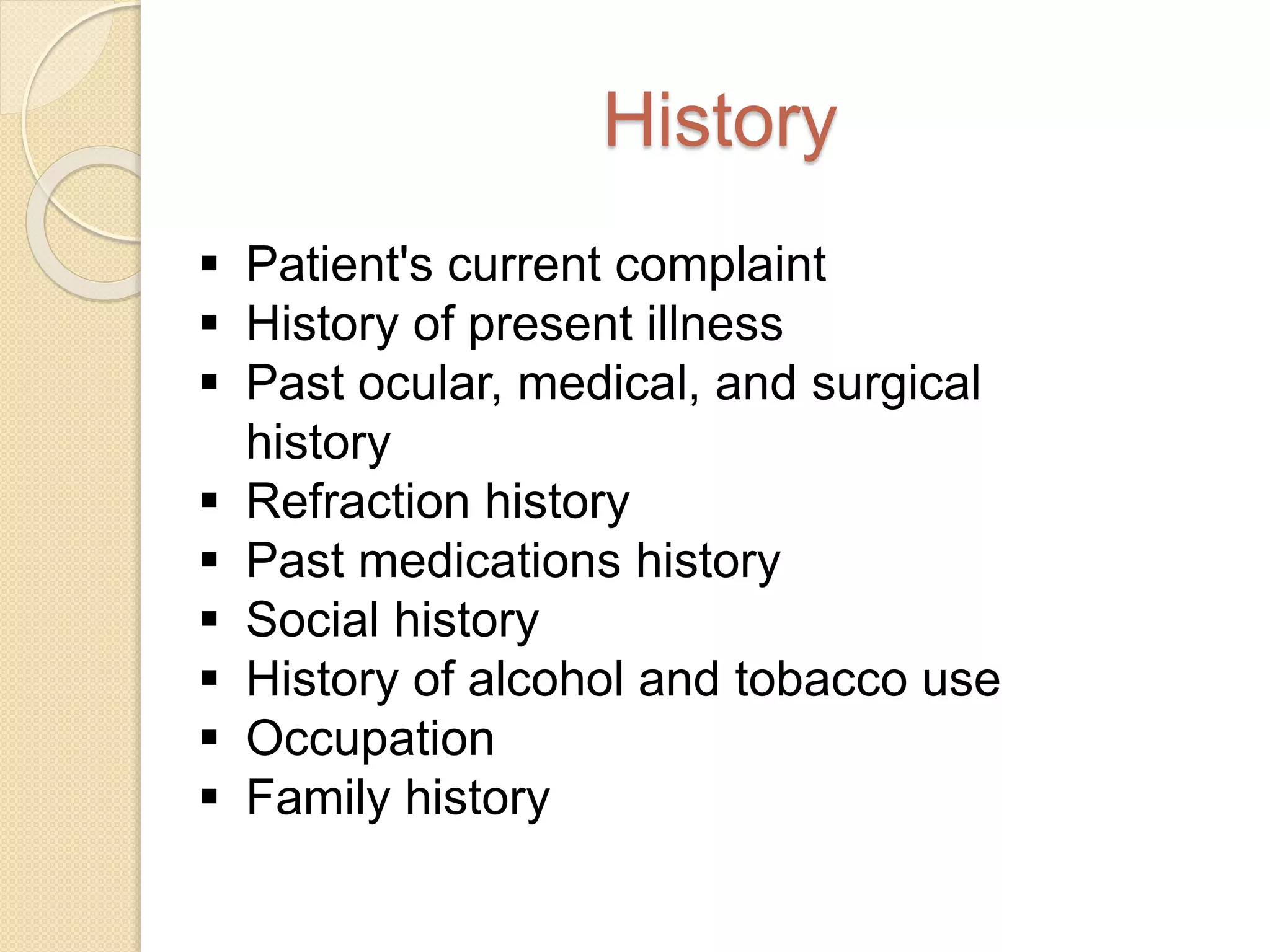 History
 Patient's current complaint
 History of present illness
 Past ocular, medical, and surgical
history
 Refraction history
 Past medications history
 Social history
 History of alcohol and tobacco use
 Occupation
 Family history
 