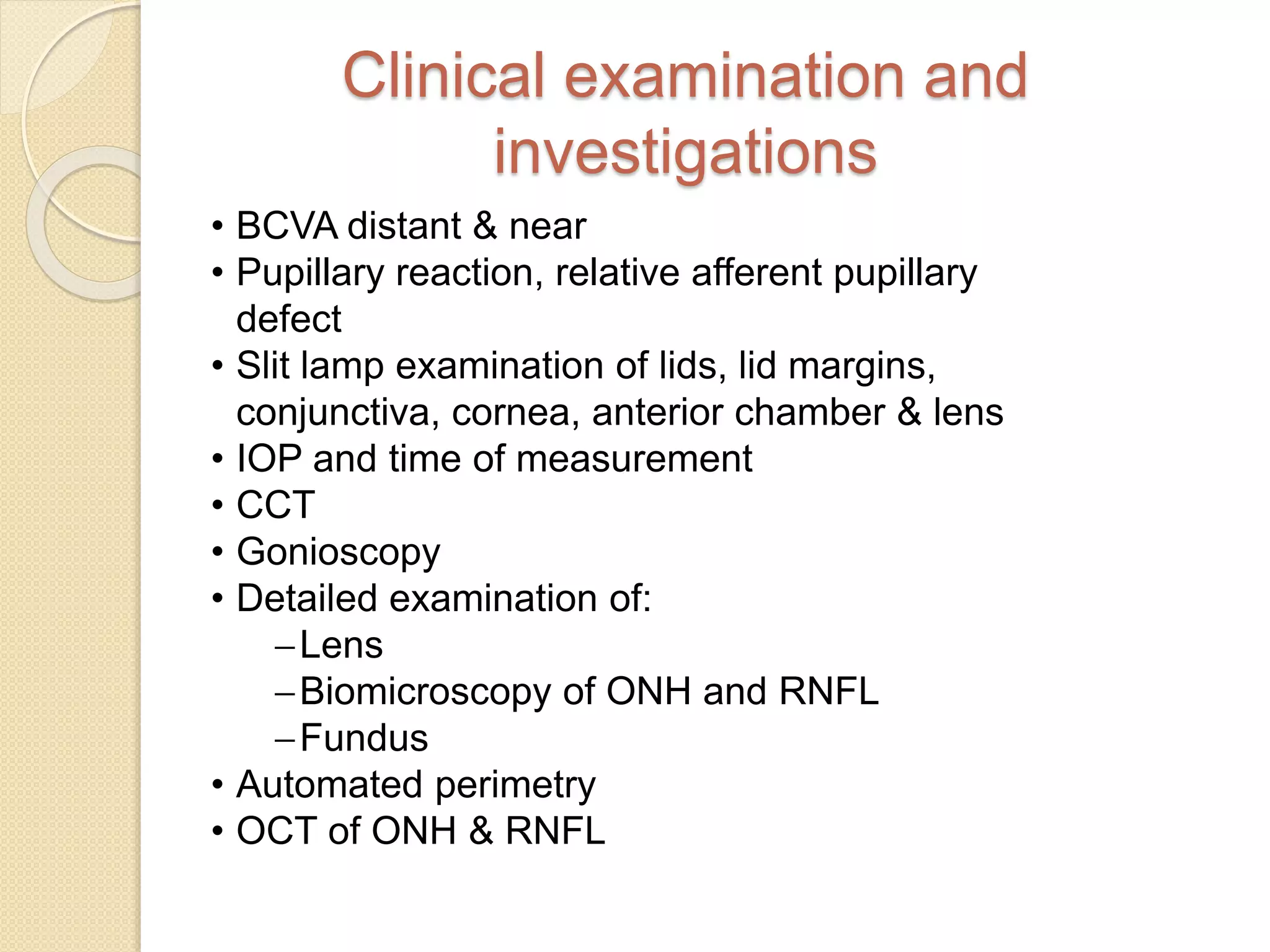 Clinical examination and
investigations
• BCVA distant & near
• Pupillary reaction, relative afferent pupillary
defect
• Slit lamp examination of lids, lid margins,
conjunctiva, cornea, anterior chamber & lens
• IOP and time of measurement
• CCT
• Gonioscopy
• Detailed examination of:
Lens
Biomicroscopy of ONH and RNFL
Fundus
• Automated perimetry
• OCT of ONH & RNFL
 
