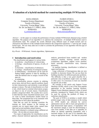 Proceedings of the 13th WSEAS International Conference on COMPUTERS 
Evaluation of a hybrid method for constructing multiple SVM kernels 
DANA SIMIAN 
Computer Science Department 
Faculty of Sciences 
University “Lucian Blaga” Sibiu 
Str. Dr. Ion Ratiu 5-7, 550012, Sibiu 
ROMANIA 
d_simian@yahoo.com 
FLORIN STOICA 
Computer Science Department 
Faculty of Sciences 
University “Lucian Blaga” Sibiu 
Str. Dr. Ion Ratiu 5-7, 550012, Sibiu 
ROMANIA 
florin.stoica@ulbsibiu.ro 
Abstract: - In this paper we evaluate the performance of many multiple SVM kernels obtained using a hybrid 
algorithm. The purpose of our algorithm is to optimize the construction of multiple SVM kernels used in 
classification tasks. We compare the results obtained using different types of simple kernels and we 
characterize the behavior of the multiple kernel related to the composition operations +,* and exp and simple 
kernel types. We use many data sets in order to correlate the performance of our algorithm with the type of 
the classified data. 
Key-Words: - SVM kernel, Genetic algorithms, Optimization 
1 Introduction and motivation 
The classification task appears in various fields: 
- in medicine – classification of clinical data; 
- in biology - classification of species, of cells, of 
genes; 
- in chemistry – classification of substances; 
- in ecology - classification of ecological systems; 
- in bibliomining - classification can be used for 
finding hidden patterns in data by deciding to 
what pre-defined class to assign a record of the 
data set; 
- in webmining. 
The classification process consists in ordering 
given items, derived from a specific problem, based 
on their characteristics and similarity, in pre-defined 
groups or classes. The task of classification is to find 
a rule, which based on external observations assigns 
an object to one of several classes. Classification 
predicts categorical labels. We usually have access 
to data that have been classified (named cases) and 
we want to build classification models based on 
these data. The assignment has to be consistent with 
real data that we have about the problem. 
Data that are used for learning constitute the 
training set. Each instance in the training set 
contains one (or many) target value, named class 
label and several attributes named features. 
The model obtained is evaluated using a different set 
of data – the test data set (unseen data). 
Two types of approaches for classification can be 
define: classical statistical approaches (discriminate 
analysis, generalized linear models) and modern 
statistical machine learning (neural network, 
evolutionary algorithms, support vector machine, 
belief networks, classification trees, Gaussian 
processes). 
In machine learning, classification is defined as 
supervised learning. 
Large collections of heterogeneous data are now 
available in electronic format. We can use them for 
building classifiers for different particular problems. 
The difficulty is that a very good classifier for a 
particular class of problems might work very badly 
in other cases. It is necessary to train our classifier 
on specific sets of data. 
We consider in this article only Support Vector 
Machines (SVM), which is one of the most popular 
approaches in the machine learning literature. 
Support Vector Machines represent a class of neural 
networks, introduced by Vapnik ([14]), which can 
be used for solving the problem of binary or 
multiclass classification. 
The goal of SVM is to produce a model which 
predicts target value of data instances in the testing 
set. SVM models are obtained by convex 
optimization and are able to learn and generalize in 
high dimensional input spaces. A hyperplane with 
the maximum margin is used for discriminating a 
class from another. If the data set is separable we 
obtain an optimal separating hyperplane with a 
maximal margin. In the case of no separable data, 
using an appropriate kernel, the data are projected 
ISSN: 1790-5109 619 ISBN: 978-960-474-099-4 
 