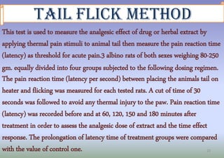23
Tail Flick Method
This test is used to measure the analgesic effect of drug or herbal extract by
applying thermal pain ...
