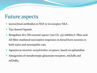 Future aspects
 monoclonal antibodies to NGF or its receptor TrkA .
 Trp channel ligands.
 Retigabine-Kv7 (M-current) opener (see Ch. 45) inhibits C-fibre-and
Aδ-fibre-mediated nociceptive responses in dorsal horn neurons in
both naive and neuropathic rats.
 Agonists at nicotinic acetylcholine receptors, based on epibatidine
 Antagonists of metabotropic glutamate receptors, mGluR1 and
mGluR5,
 