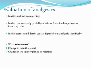 Evaluation of analgesics
 In vitro and In vivo screening
 In vitro tests can only partially substitute for animal experiments
involving pain
 In vivo tests should detect central & peripheral analgesic specifically
 What to measure?
 Change in pain threshold
 Change in the latency period of reaction
 