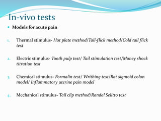In-vivo tests
 Models for acute pain
1. Thermal stimulus- Hot plate method/Tail-flick method/Cold tail flick
test
2. Electric stimulus- Tooth pulp test/ Tail stimulation test/Money shock
titration test
3. Chemical stimulus- Formalin test/ Writhing test/Rat sigmoid colon
model/ Inflammatory uterine pain model
4. Mechanical stimulus- Tail clip method/Randal Selitto test
 