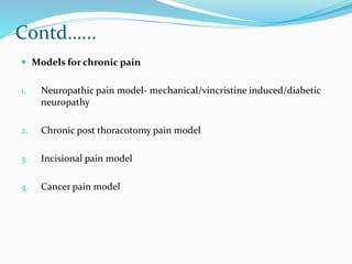 Contd…...
 Models for chronic pain
1. Neuropathic pain model- mechanical/vincristine induced/diabetic
neuropathy
2. Chronic post thoracotomy pain model
3. Incisional pain model
4. Cancer pain model
 