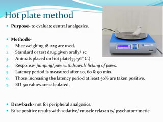 Hot plate method
 Purpose- to evaluate central analgesics.
 Methods-
1. Mice weighing 18-22g are used.
2. Standard or test drug given orally/ sc
3. Animals placed on hot plate(55-56° C.)
4. Response- jumping/paw withdrawal/ licking of paws.
5. Latency period is measured after 20, 60 & 90 min.
6. Those increasing the latency period at least 50% are taken positive.
7. ED-50 values are calculated.
 Drawback- not for peripheral analgesics.
 False positive results with sedative/ muscle relaxants/ psychotomimetic.
 