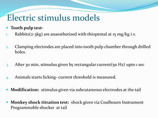 Electric stimulus models
 Tooth pulp test-
1. Rabbits(2-3kg) are anaesthetized with thiopental at 15 mg/kg i.v.
2. Clamping electrodes are placed into tooth pulp chamber through drilled
holes.
3. After 30 min, stimulus given by rectangular current(50 Hz) upto 1 sec
4. Animals starts licking- current threshold is measured.
 Modification: stimulus given via subcutaneous electrodes at the tail
 Monkey shock titration test: shock given via Coulbourn Instrument
Programmable shocker at tail
 