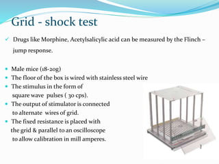 Grid - shock test
 Drugs like Morphine, Acetylsalicylic acid can be measured by the Flinch –
jump response.
 Male mice (18-20g)
 The floor of the box is wired with stainless steel wire
 The stimulus in the form of
square wave pulses ( 30 cps).
 The output of stimulator is connected
to alternate wires of grid.
 The fixed resistance is placed with
the grid & parallel to an oscilloscope
to allow calibration in mill amperes.
 