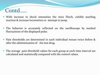 Contd…..
 With increase in shock intensities the mice flinch, exhibit startling
reaction & increase locomotion or attempt to jump.
 The behavior is accurately reflected on the oscilloscope by marked
fluctuations of the displayed pulse.
 Pain thresholds are determined in each individual mouse twice before &
after the administration of the test drug.
 The average pain threshold values for each group at each time interval are
calculated and statistically compared with the control values.
 
