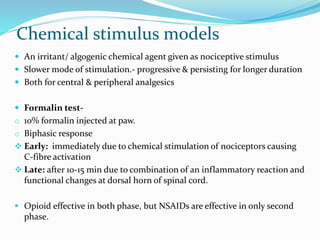 Chemical stimulus models
 An irritant/ algogenic chemical agent given as nociceptive stimulus
 Slower mode of stimulation.- progressive & persisting for longer duration
 Both for central & peripheral analgesics
 Formalin test-
o 10% formalin injected at paw.
o Biphasic response
 Early: immediately due to chemical stimulation of nociceptors causing
C-fibre activation
 Late: after 10-15 min due to combination of an inflammatory reaction and
functional changes at dorsal horn of spinal cord.
 Opioid effective in both phase, but NSAIDs are effective in only second
phase.
 