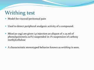 Writhing test
 Model for visceral/peritoneal pain
 Used to detect peripheral analgesic activity of a compound.
 Mice(20-25g) are given i.p injection an aliquot of 0.25 ml of
phenylquinone(0.02%) suspended in 1% suspension of carboxy
methylcellulose
 A characteristic stereotyped behavior known as writhing is seen.
 