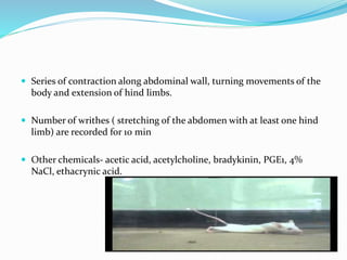  Series of contraction along abdominal wall, turning movements of the
body and extension of hind limbs.
 Number of writhes ( stretching of the abdomen with at least one hind
limb) are recorded for 10 min
 Other chemicals- acetic acid, acetylcholine, bradykinin, PGE1, 4%
NaCl, ethacrynic acid.
 