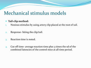 Mechanical stimulus models
 Tail-clip method:
1. Noxious stimulus by using artery clip placed at the root of tail.
2. Response- biting the clip/tail.
3. Reaction time is noted.
4. Cut off time- average reaction time plus 3 times the sd of the
combined latencies of the control mice at all time period.
 